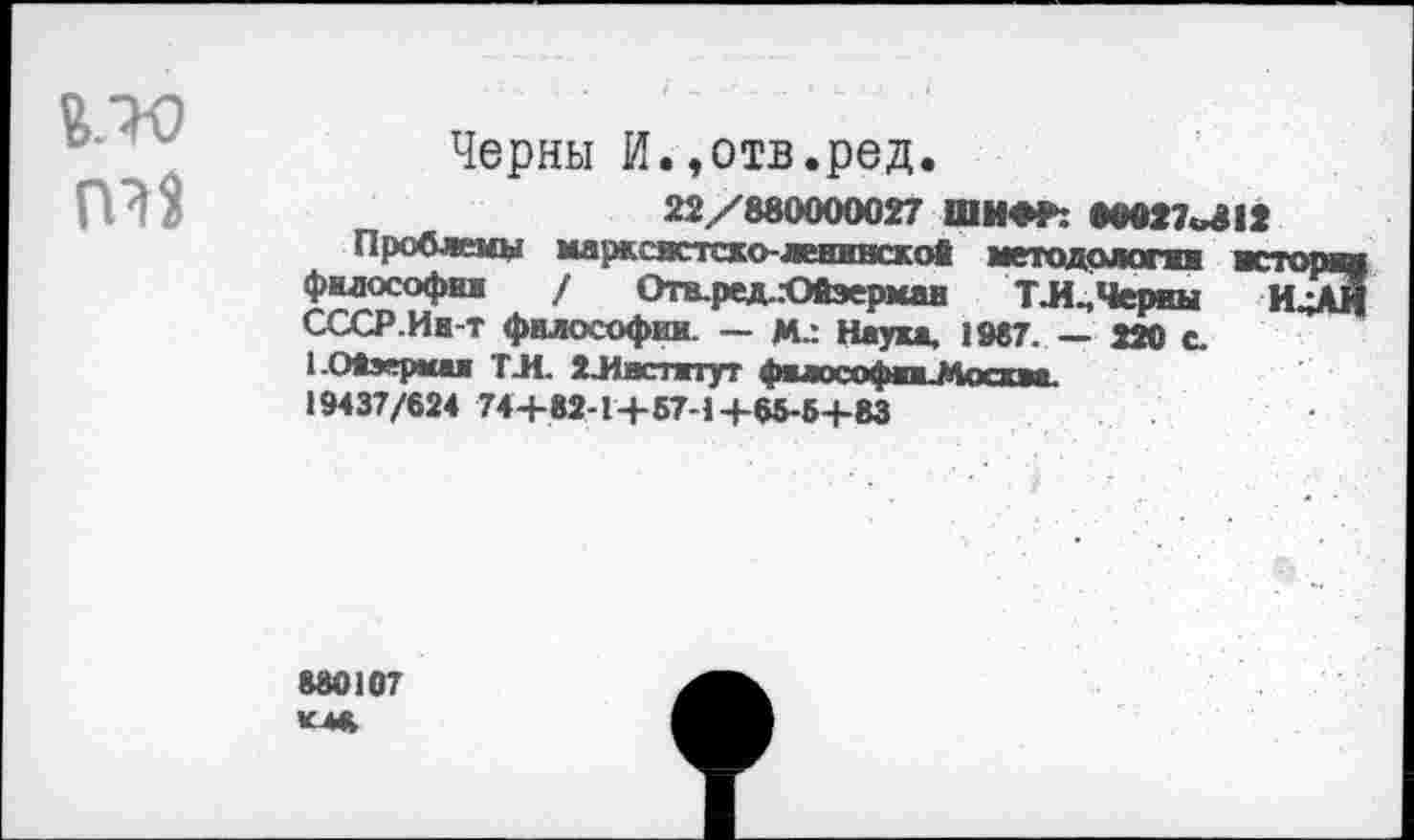 ﻿Черны И.,отв.ред.
22/880000027 ШИФР: 8М27«^12
Проблемы марксмстско-ленивскоО методологи мс философия / Отв.ред..-Ойэермаи ТЛ^Черны СССР.Ин-т философии — М.: Наука, 1987. — 220 с. 1 Опершая ТЛ. 2Лвстжтут фыософпМоскаа.
19437/624 74+82-1+57-1+65-5+83
880107